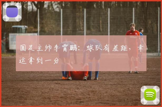 国足主帅李霄鹏：球队有差距，幸运拿到一分