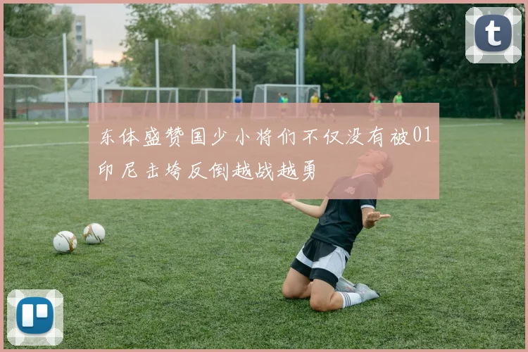 东体盛赞国少小将们不仅没有被01印尼击垮反倒越战越勇