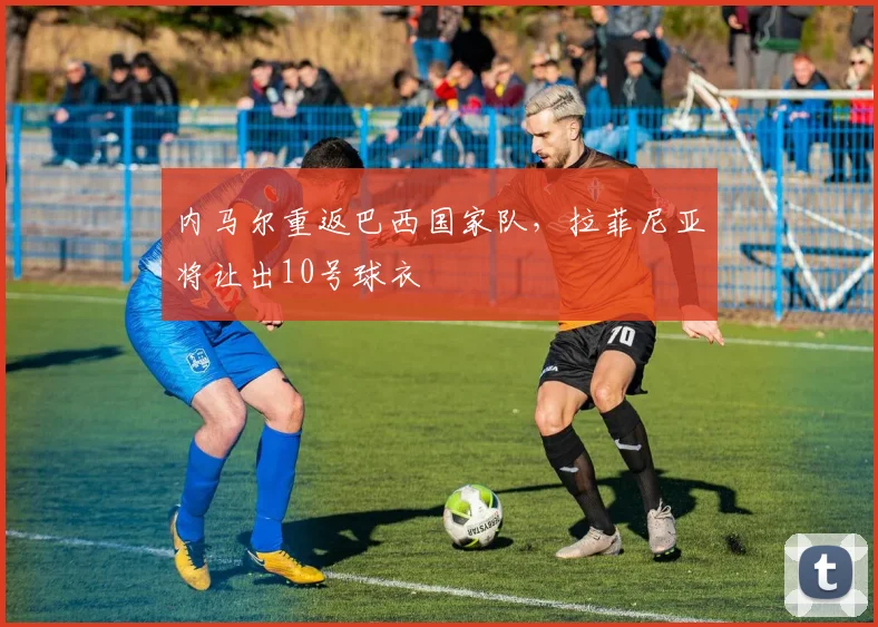 内马尔重返巴西国家队，拉菲尼亚将让出10号球衣
