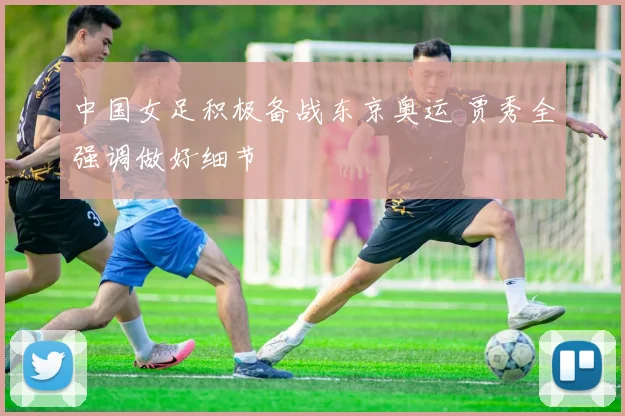 中国女足积极备战东京奥运 贾秀全强调做好细节