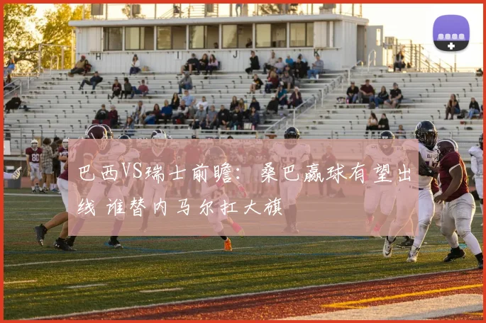巴西VS瑞士前瞻：桑巴赢球有望出线 谁替内马尔扛大旗