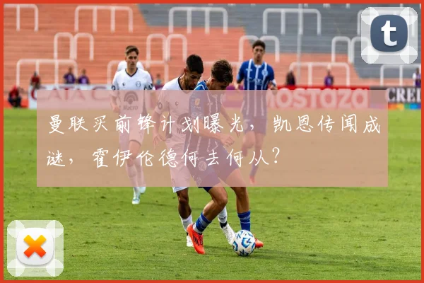 曼联买前锋计划曝光，凯恩传闻成谜，霍伊伦德何去何从？