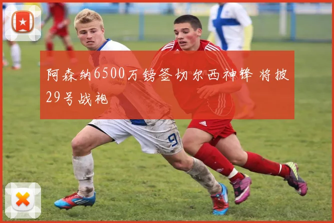 阿森纳6500万镑签切尔西神锋 将披29号战袍